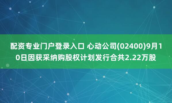 配资专业门户登录入口 心动公司(02400)9月10日因获采纳购股权计划发行合共2.22万股