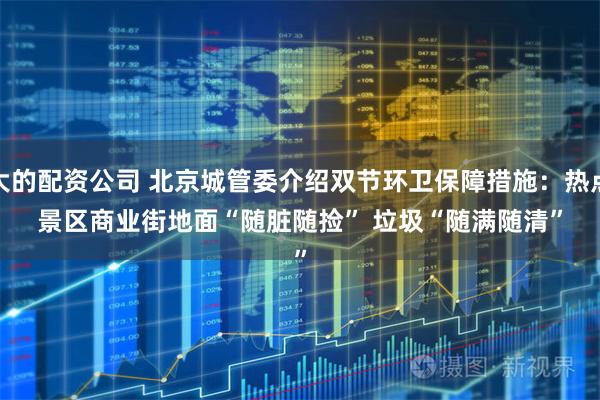 大的配资公司 北京城管委介绍双节环卫保障措施：热点景区商业街地面“随脏随捡”&#32;垃圾“随满随清”