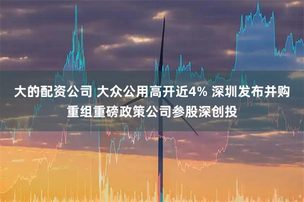 大的配资公司 大众公用高开近4% 深圳发布并购重组重磅政策公司参股深创投