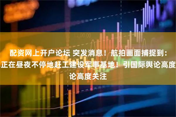 配资网上开户论坛 突发消息！航拍画面捕捉到：日本正在昼夜不停地赶工建设军事基地！引国际舆论高度关注