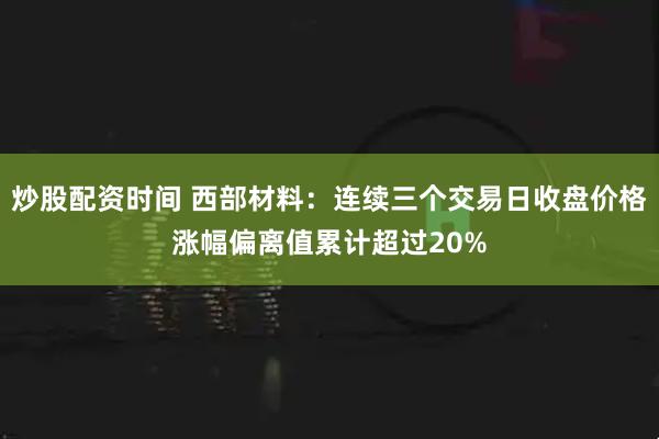 炒股配资时间 西部材料：连续三个交易日收盘价格涨幅偏离值累计超过20%