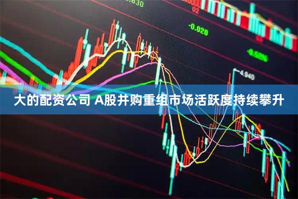 大的配资公司 A股并购重组市场活跃度持续攀升