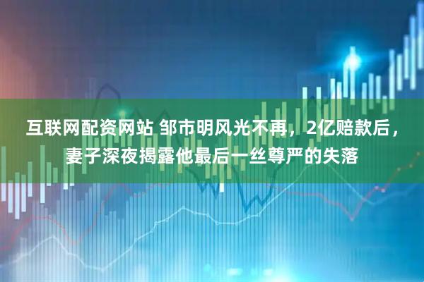 互联网配资网站 邹市明风光不再，2亿赔款后，妻子深夜揭露他最后一丝尊严的失落