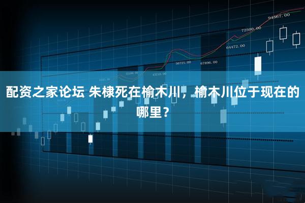 配资之家论坛 朱棣死在榆木川，榆木川位于现在的哪里？