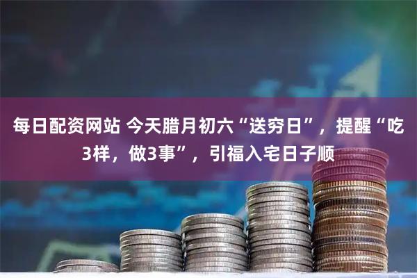 每日配资网站 今天腊月初六“送穷日”，提醒“吃3样，做3事”，引福入宅日子顺