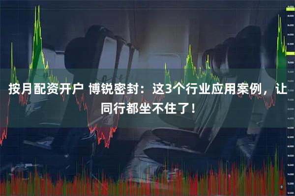 按月配资开户 博锐密封：这3个行业应用案例，让同行都坐不住了！