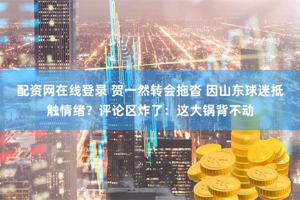 配资网在线登录 贺一然转会拖沓 因山东球迷抵触情绪？评论区炸了：这大锅背不动