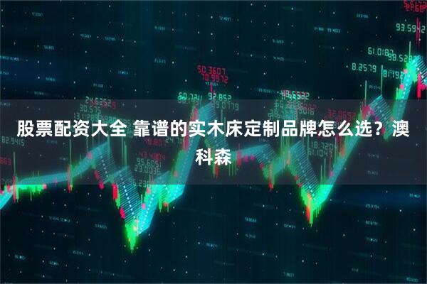 股票配资大全 靠谱的实木床定制品牌怎么选？澳科森