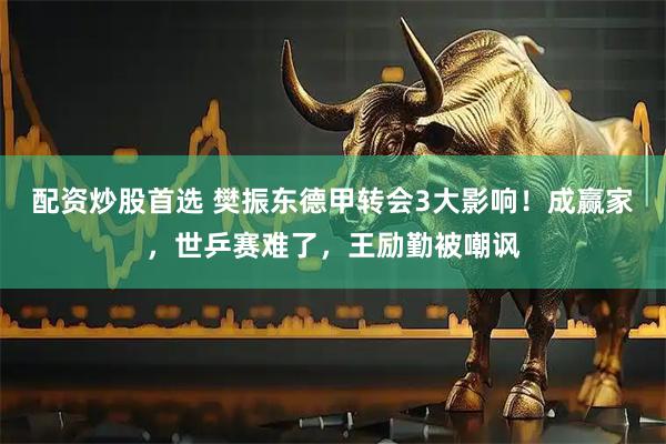 配资炒股首选 樊振东德甲转会3大影响！成赢家，世乒赛难了，王励勤被嘲讽