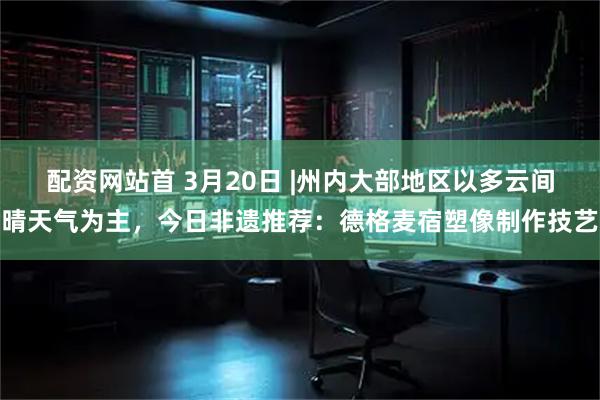 配资网站首 3月20日 |州内大部地区以多云间晴天气为主，今日非遗推荐：德格麦宿塑像制作技艺