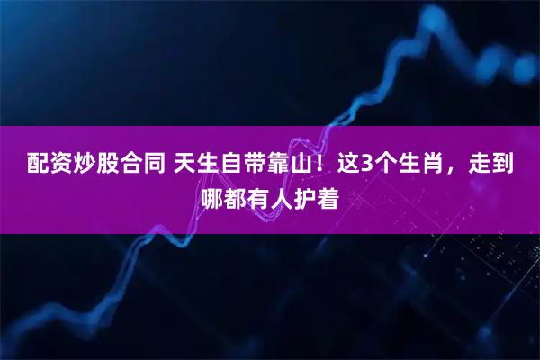 配资炒股合同 天生自带靠山！这3个生肖，走到哪都有人护着